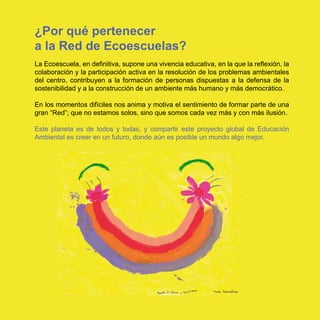 ¿Por qué pertenecer
a la Red de Ecoescuelas?
La Ecoescuela, en definitiva, supone una vivencia educativa, en la que la reflexión, la
colaboración y la participación activa en la resolución de los problemas ambientales
del centro, contribuyen a la formación de personas dispuestas a la defensa de la
sostenibilidad y a la construcción de un ambiente más humano y más democrático.

En los momentos difíciles nos anima y motiva el sentimiento de formar parte de una
gran “Red”; que no estamos solos, sino que somos cada vez más y con más ilusión.

Este planeta es de todos y todas, y compartir este proyecto global de Educación
Ambiental es creer en un futuro, donde aún es posible un mundo algo mejor.
 