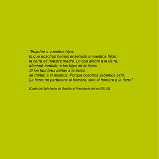 “Enseñar a vuestros hijos,
lo que nosotros hemos enseñado a nuestros hijos:
la tierra es nuestra madre. Lo que afecte a la tierra,
afectará también a los hijos de la tierra.
Si los hombres dañan a la tierra,
se dañan a sí mismos. Porque nosotros sabemos esto:
La tierra no pertenece al hombre, sino el hombre a la tierra”

(Carta del Jefe Indio de Seattle al Presidente de los EEUU)
 