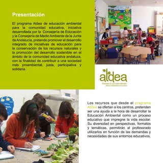 Presentación
El programa Aldea de educación ambiental
para la comunidad educativa, iniciativa
desarrollada por la Consejería de Educación
y la Consejería de Medio Ambiente de la Junta
de Andalucía, pretende promover el desarrollo
integrado de iniciativas de educación para
la conservación de los recursos naturales y
la promoción del desarrollo sostenible en el
ámbito de la comunidad educativa andaluza,
con la finalidad de contribuir a una sociedad
más proambiental, justa, participativa y
solidaria.




                                                Los recursos que desde el programa
                                                Aldea se ofertan a los centros, pretenden
                                                ser una ayuda a la hora de desarrollar la
                                                Educación Ambiental como un proceso
                                                educativo que impregne la vida escolar.
                                                Su diversidad en perspectivas, formatos
                                                y temáticas, permitirán al profesorado
                                                utilizarlos en función de las demandas y
                                                necesidades de sus entornos educativos.
 