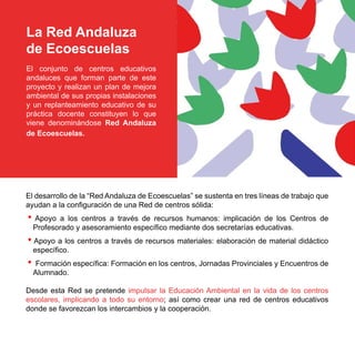 La Red Andaluza
de Ecoescuelas
El conjunto de centros educativos
andaluces que forman parte de este
proyecto y realizan un plan de mejora
ambiental de sus propias instalaciones
y un replanteamiento educativo de su
práctica docente constituyen lo que
viene denominándose Red Andaluza
de Ecoescuelas.




El desarrollo de la “Red Andaluza de Ecoescuelas” se sustenta en tres líneas de trabajo que
ayudan a la configuración de una Red de centros sólida:
• Apoyo    a los centros a través de recursos humanos: implicación de los Centros de
    Profesorado y asesoramiento específico mediante dos secretarías educativas.
• Apoyo a los centros a través de recursos materiales: elaboración de material didáctico
    específico.
•    Formación específica: Formación en los centros, Jornadas Provinciales y Encuentros de
    Alumnado.

Desde esta Red se pretende impulsar la Educación Ambiental en la vida de los centros
escolares, implicando a todo su entorno; así como crear una red de centros educativos
donde se favorezcan los intercambios y la cooperación.
 