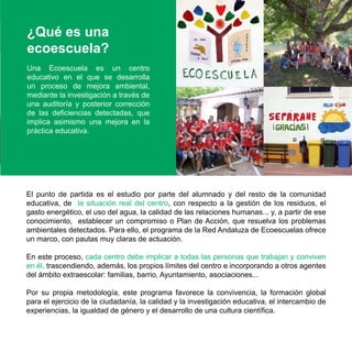 ¿Qué es una
ecoescuela?
Una Ecoescuela es un centro
educativo en el que se desarrolla
un proceso de mejora ambiental,
mediante la investigación a través de
una auditoría y posterior corrección
de las deficiencias detectadas, que
implica asimismo una mejora en la
práctica educativa.




El punto de partida es el estudio por parte del alumnado y del resto de la comunidad
educativa, de la situación real del centro, con respecto a la gestión de los residuos, el
gasto energético, el uso del agua, la calidad de las relaciones humanas... y, a partir de ese
conocimiento, establecer un compromiso o Plan de Acción, que resuelva los problemas
ambientales detectados. Para ello, el programa de la Red Andaluza de Ecoescuelas ofrece
un marco, con pautas muy claras de actuación.

En este proceso, cada centro debe implicar a todas las personas que trabajan y conviven
en él, trascendiendo, además, los propios límites del centro e incorporando a otros agentes
del ámbito extraescolar: familias, barrio, Ayuntamiento, asociaciones...

Por su propia metodología, este programa favorece la convivencia, la formación global
para el ejercicio de la ciudadanía, la calidad y la investigación educativa, el intercambio de
experiencias, la igualdad de género y el desarrollo de una cultura científica.
 