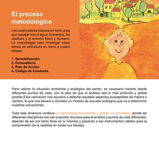 El proceso
metodológico
Los cuatro pilares básicos en torno a los
que trabajar son el agua, la energía, los
residuos y el entorno físico y humano.
La metodología para investigar estos
temas se estructura en torno a cuatro
etapas:

1. Sensibilización
2. Ecoauditoría
3. Plan de Acción
4. Código de Conducta.




Para valorar la situación ambiental y ecológica del centro, es necesario hacerlo desde
diferentes puntos de vista, con la idea de que el análisis sea lo más profundo y global
posible.Esta valoración nos ayudará a detectar aquellos aspectos susceptibles de mejora o
cambio; lo que nos llevará a concebir un modelo de escuela ecológica que va a determinar
nuestras actuaciones.

Toda esta dinámica conlleva un aprendizaje transversal y global, no parcelado, donde las
diferentes disciplinas nos van a aportar recursos para el análisis y puntos de vista diferentes,
dejando de ser por tanto fines en sí mismas y pasando a ser instrumentos válidos para la
comprensión de la realidad en todas sus facetas.
 