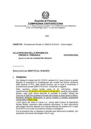 Guardia di Finanza
COMPAGNIA CIVITAVECCHIA
Corso Centocelle, nr. 3 - 00053 Civitavecchia (RM) *** Tel. 0766679102 e fax 0766679181
e-mail: rm1200000P@pec.gdf.it - rm120.protocollo@gdf.it
/262
OGGETTO: Procedimento Penale nr. 2269/13 R.G.N.R. – Esito indagini.
ALLA PROCURA DELLA REPUBBLICA
PRESSO IL TRIBUNALE CIVITAVECCHIA
(ALLA C.A. DEL DR. LORENZO DEL GIUDICE)
* * * * * * * * *
SEGUITO NOTA NR. 262677/15 DEL 10.06.2015.
I. PREMESSA
Con delega di indagini del 24.10.2014, codesta A.G. dava incarico a questo
Reparto di proseguire le investigazioni già avviate dal Nucleo Ambiente
della Sezione di P.G. della stessa Procura, per le quali è incardinato il
procedimento penale 2269/13 R.G.N.R., richiamato in oggetto.
Nello specifico, veniva inviata copia di tre informative, datate
rispettivamente 04.04.2013, 25.10.2013 e 05.02.2014, prodotte dal suddetto
Nucleo, nelle quali veniva descritta la condotta di pubblici ufficiali del
Comune di Tolfa che avrebbero formato atti contrari ai propri doveri d’ufficio,
finalizzati all’illecito affidamento di servizi pubblici a società cooperative
riconducibili a VALA’ Luigi.
I primi giorni del mese di marzo u.s., veniva dato incarico al dipendente
Nucleo Mobile, estensore della presente informativa, di dare esecuzione
alle indagini tecniche disposte con motivato Decreto da codesta A.G. in data
03.03.2015 e di curare il successivo sviluppo investigativo.
Con la presente nota, si rassegna il parziale esito dell’incarico suddetto, con
particolare riferimento all’indagato VALA’ Luigi.
 