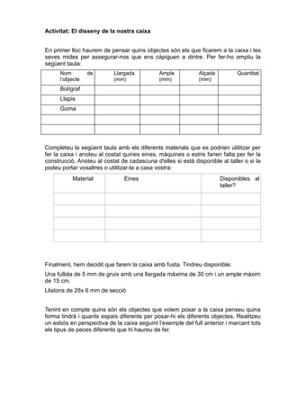 Activitat: El disseny de la nostra caixa
En primer lloc haurem de pensar quins objectes són els que ficarem a la caixa i les
seves mides per assegurar-nos que ens càpiguen a dintre. Per fer-ho ompliu la
següent taula:
Nom de
l’objecte
Llargada
(mm)
Ample
(mm)
Alçada
(mm)
Quantitat
Bolígraf
Llapis
Goma
Completeu la següent taula amb els diferents materials que es podrien utilitzar per
fer la caixa i anoteu al costat quines eines, màquines o estris farien falta per fer la
construcció. Anoteu al costat de cadascuna d'elles si està disponible al taller o si la
podeu portar vosaltres o utilitzar-la a casa vostra:
Material Eines Disponibles al
taller?
Finalment, hem decidit que farem la caixa amb fusta. Tindreu disponible:
Una fullola de 5 mm de gruix amb una llargada màxima de 30 cm i un ample màxim
de 15 cm.
Llistons de 28x 6 mm de secció
Tenint en compte quins són els objectes que volem posar a la caixa penseu quina
forma tindrà i quants espais diferents per posar-hi els diferents objectes. Realitzeu
un esbós en perspectiva de la caixa seguint l’exemple del full anterior i marcant tots
els tipus de peces diferents que hi haureu de fer.
 