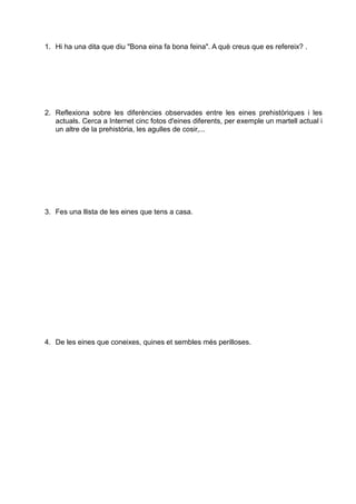 1. Hi ha una dita que diu "Bona eina fa bona feina". A què creus que es refereix? .
2. Reflexiona sobre les diferències observades entre les eines prehistòriques i les
actuals. Cerca a Internet cinc fotos d'eines diferents, per exemple un martell actual i
un altre de la prehistòria, les agulles de cosir,...
3. Fes una llista de les eines que tens a casa.
4. De les eines que coneixes, quines et sembles més perilloses.
 