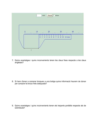 7. Quins avantatges i quins inconvenients tenen les claus fixes respecte a les claus
angleses?
8. Si hem d'anar a comprar broques a una botiga quina informació haurem de donar
per comprar la broca més adequada?
9. Quins avantatges i quins inconvenients tenen els trepants portàtils respecte als de
sobretaula?
 