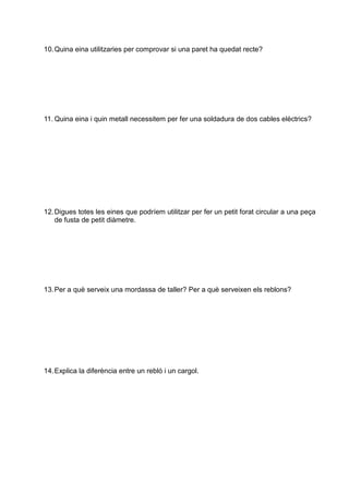 10.Quina eina utilitzaries per comprovar si una paret ha quedat recte?
11. Quina eina i quin metall necessitem per fer una soldadura de dos cables elèctrics?
12.Digues totes les eines que podríem utilitzar per fer un petit forat circular a una peça
de fusta de petit diàmetre.
13.Per a què serveix una mordassa de taller? Per a què serveixen els reblons?
14.Explica la diferència entre un rebló i un cargol.
 
