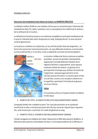 Jordi Capdevila. Programació didàctica Página 12
Patologia endocrina
Alteracions del metabolisme dels Hidrats de Carboni. La DIABETES MELLITUS
La diabetis mellitus (D.M) és una malaltia crònica que es caracteritza per l’alteració del
metabolisme dels H.C, lípids i proteïnes com a conseqüència d’un dèficit de la síntesi o
de la utilització de la insulina.
La deficiència d’insulina provoca una síndrome metabòlica la principal manifestació de
la qual és l’elevació dels valors de glucosa en sang (hiperglucèmia) i la seva excreció
urinària (glucosúria).
La insulina es sintetitza en el pàncrees, en les cèl·lules β dels illots de langerhans , en
forma d’un precursor nomenat proinsulina. Un cop alliberada al plasma, la proinsulina
es trenca donant lloc a la insulina i amb un pèptid de connexió anomenat pèptid C.
La insulina s’allibera de forma continua en petites
quantitats durant els períodes interpandrials,
augmentant considerablement després de la
ingesta d’aliments, especialment quan aquests
contenen hidrats de carboni. La glucosa és la
principal font d’energia que utilitzen els teixits de
l’organisme, i perquè pugui penetrar en les
cèl·lules precisa d’insulina. La insulina quan arriba
a la cèl·lula, s’uneix a uns receptors existents en
la superfície, permetent l’entrada de la glucosa
en el seu interior.
TIPUS
En la pràctica clínica es freqüent dividir la diabetis
en dos tipus:
1- DIABETIS DE TIPO I, O DIABTETIS MELLITUS INSULINODEPENENT (DMID).
Coneguda també com a diabetis juvenil. Tot i que pot presentar-se en qualsevol
moment de la vida, es estrany que passi dels 30 anys sense dx. Aquest tipus requereix
Tto. amb Insulina per a controlar els nivells de glicèmia en sang.
2- DIABETIS TIPUS II, O DIABETIS NO INSULINODEPENENT (DMNID)
També coneguda com diabetis de l’adult. Representa el 90% dels pacients diabètics. A
diferència dels pacients amb diabetis de tipus I el principal problema de la DM tipus II
 