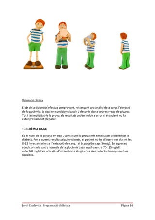 Jordi Capdevila. Programació didàctica Página 14
Valoració clínica
El dx de la diabetis s’efectua comprovant, mitjançant una anàlisi de la sang, l’elevació
de la glucèmia, ja sigui en condicions basals o després d’una sobrecàrrega de glucosa.
Tot i la simplicitat de la prova, els resultats poden induir a error si el pacient no ha
estat prèviament preparat.
1- GLICÈMIA BASAL
És el nivell de la glucosa en dejú , constitueix la prova més senzilla per a identificar la
diabetis. Per a que els resultats siguin valorats, el pacient no ha d’ingerir res durant les
8-12 hores anteriors a l ‘extracció de sang. ( si és possible cap fàrmac). En aquestes
condicions els valors normals de la glucèmia basal oscil·la entre 70-115mg/dl.
+ de 140 mg/dl és indicatiu d’intolerància a la glucosa si es detecta almenys en dues
ocasions.
 