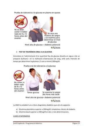 Jordi Capdevila. Programació didàctica Página 15
2- TEST DE TOLERÀNCIA ORAL A LA GLUCOSA
Consisteix en l’administració d’un quantitat fixa de glucosa dissolta en aigua o bé un
preparat (Sullivan) i en la realització d’extraccions de sang, amb certs intervals de
temps per determinar la glicèmia ( 2 com a mínim) 200mg/dl.
La OMS ha establert uns criteris diagnòstics diabètics que són els següents:
a) Glucèmia plasmàtica superior a 200mg/dl i símptomes clàssics de diabetis.
b) Glicèmia basal superior a 140mg/dl en dos o més determinacions.
CURES D’INFERMERIA
 