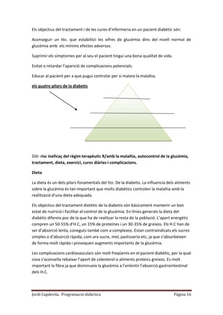 Jordi Capdevila. Programació didàctica Página 16
Els objectius del tractament i de les cures d’infermeria en un pacient diabètic són:
Aconseguir un tto. que estabilitzi les xifres de glucèmia dins del nivell normal de
glucèmia amb els mínims efectes adversos.
Suprimir els símptomes per al seu el pacient tingui una bona qualitat de vida.
Evitat o retardar l’aparició de complicacions potencials.
Educar al pacient per a que pugui controlar per si mateix la malaltia.
els quatre pilars de la diabetis
DdI- risc ineficaç del règim terapèutic R/amb la malaltia, autocontrol de la glucèmia,
tractament, dieta, exercici, cures diàries i complicacions.
Dieta
La dieta és un dels pilars fonamentals del tto. De la diabetis. La influencia dels aliments
sobre la glucèmia és tan important que molts diabètics controlen la malaltia amb la
realització d’una dieta adequada.
Els objectius del tractament dietètic de la diabetis són bàsicament mantenir un bon
estat de nutrició i facilitar el control de la glucèmia. En línies generals la dieta del
diabètic difereix poc de la que ha de realitzar la resta de la població. L’aport energètic
compren un 50-55% d’H.C, un 15% de proteïnes i un 30-35% de greixos. Els H.C han de
ser d’absorció lenta, coneguts també com a complexos. Estan contraindicats els sucres
simples o d’absorció ràpida, com ara sucre, mel, pastisseria etc, ja que s’absorbeixen
de forma molt ràpida i provoquen augments importants de la glucèmia.
Les complicacions cardiovasculars són molt freqüents en el pacient diabètic, per la qual
cosa s’aconsella rebaixar l’aport de colesterol o aliments proteics greixos. Es molt
important la fibra ja que disminueix la glucèmia a l’enlentir l’absorció gastrointestinal
dels H.C.
 