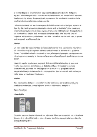 Jordi Capdevila. Programació didàctica Página 17
El control de pes és fonamental en les persones obeses amb diabetis de tipus II.
Aquesta mesura és per si sola suficient en moltes ocasions per a normalitzar les xifres
de glucèmia. La pèrdua de pes produeix un augment del nombre de receptors de la
insulina i disminueix la resistència a aquesta.
L’alimentació ha de ser fraccionada perquè els hidrats de carboni estiguin repartits al
llarg del dia, i amb un percentatges determinats, amb la finalitat d’evitar elevacions
importants de la glucèmia. ( si està ingressat fan pauta mòbil) L’horari dels àpats ha de
ser realment fixa tots els dies molt especialment tractats amb insulina. S’ha de
respectar les quantitats prescrites en cada àpat i no deixar o endarrerir cap, ja que es
podria produir una hipoglucèmia.
Exercici
Un altre factor del tractament de la diabetis és l’exercici físic. Els diabètics haurien de
ser conscients de que l’augment de la activitat afavoreix el descens de la glucèmia.
Durant l’exercici el músculs consumeix primer, el seu propi glucogen, però passats uns
minuts, comença a captar la glucosa de la sang amb la qual cosa la glucèmia comença a
baixar.
L’exercici regular produeix un augment de la sensibilitat a la insulina la qual cosa
resulta especialment beneficiós en la diabetis del tipus II. Els esports com ara
submarinisme, escalada, vol o navegació han d’evitar-se ja que pot haver una
inesperada hipoglucèmia amb fatals conseqüències. Si es fa exercicis amb els braços
millor posar la insulina en l’abdomen.
Insulina
Tots els diabètics de tipus I necessiten injectar-se insulina per a sobreviure i ,sota
certes circumstàncies, també la poden precisar els diabètics de tipus II.
Tipus d’insulina:
Ultra ràpida
Comença a actuar als poc minuts de ser injectada. Té un pic entre mitja hora i una hora
després de la injecció i a les tres hores deixa de fer efecte. Aproximadament. La més
coneguda és l’Apidra®.
 
