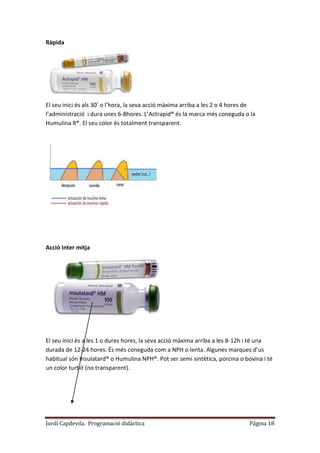 Jordi Capdevila. Programació didàctica Página 18
Ràpida
El seu inici és als 30’ o l’hora, la seva acció màxima arriba a les 2 o 4 hores de
l’administració i dura unes 6-8hores. L’Actrapid® és la marca més coneguda o la
Humulina R®. El seu color és totalment transparent.
Acció Inter mitja
El seu inici és a les 1 o dures hores, la seva acció màxima arriba a les 8-12h i té una
durada de 12-24 hores. És més coneguda com a NPH o lenta. Algunes marques d’us
habitual són Insulatard® o Humulina NPH®. Pot ser semi sintètica, porcina o bovina i té
un color turbit (no transparent).
 