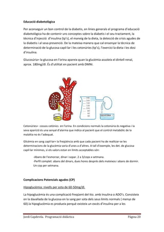 Jordi Capdevila. Programació didàctica Página 20
Educació diabetològica
Per aconseguir un bon control de la diabetis, en línies generals el programa d’educació
diabetològica ha de contenir uns conceptes sobre la diabetis i el seu tractament, la
tècnica d’injecció d’insulina (tp’s), el maneig de la dieta, la detecció de crisis agudes de
la diabetis i al seva prevenció. De la mateixa manera que cal ensenyar la tècnica de
determinació de la glucosa capil·lar i les cetonúries (tp’s), l’exercici la dieta i les dosi
d’insulina.
Glucosúria= la glucosa en l’orina apareix quan la glucèmia assoleix el dintell renal,
aprox. 180mg/dl. És d’utilitat en pacient amb DMNI.
Cetonúries= cossos cetònics en l’orina. En condicions normals la cetonúria és negativa i la
seva aparició és una senyal d’alarma que indica al pacient que el control metabòlic de la
malaltia no és l’adequat.
Glicèmia en sang capil·lar= la freqüència amb que cada pacient ha de realitzar-se les
determinacions de la glucèmia varia d’unes a d’altres. A tall d’exemple, les det. de glucosa
capil·lar mínimes, si els valors estan en límits acceptables són:
-Abans de l’esmorzar, dinar i sopar. 2 a 3/cops x setmana.
-Perfil complet: abans del dinars, dues hores després dels mateixos i abans de dormir.
Un cop per setmana.
Complicacions Potencials agudes (CP)
Hipoglucèmia: nivells per sota de 60-50mg/dl.
La hipoglucèmia és una complicació freqüent del tto. amb Insulina o ADO’s. Consisteix
en la davallada de la glucosa en la sang per sota dels seus límits normals ( menys de
60).la hipoglucèmia es produeix perquè existeix un excés d’insulina per a les
 