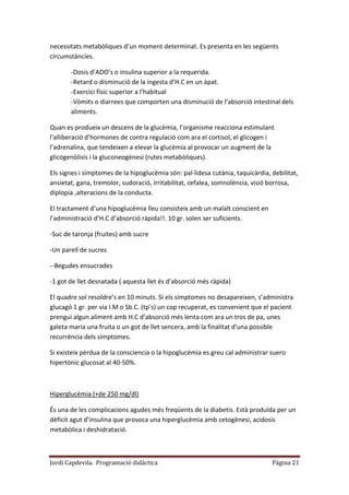 Jordi Capdevila. Programació didàctica Página 21
necessitats metabòliques d’un moment determinat. Es presenta en les següents
circumstàncies.
-Dosis d’ADO’s o insulina superior a la requerida.
-Retard o disminució de la ingesta d’H.C en un àpat.
-Exercici físic superior a l’habitual
-Vòmits o diarrees que comporten una disminució de l’absorció intestinal dels
aliments.
Quan es produeix un descens de la glucèmia, l’organisme reacciona estimulant
l’alliberació d’hormones de contra regulació com ara el cortisol, el glicogen i
l’adrenalina, que tendeixen a elevar la glucèmia al provocar un augment de la
glicogenòlisis i la gluconeogènesi (rutes metabòliques).
Els signes i símptomes de la hipoglucèmia són: pal·lidesa cutània, taquicàrdia, debilitat,
ansietat, gana, tremolor, sudoració, irritabilitat, cefalea, somnolència, visió borrosa,
diplopia ,alteracions de la conducta.
El tractament d’una hipoglucèmia lleu consisteix amb un malalt conscient en
l’administració d’H.C d’absorció ràpida!!. 10 gr. solen ser suficients.
-Suc de taronja (fruites) amb sucre
-Un parell de sucres
--Begudes ensucrades
-1 got de llet desnatada ( aquesta llet és d’absorció més ràpida)
El quadre sol resoldre’s en 10 minuts. Si els símptomes no desapareixen, s’administra
glucagó 1 gr. per via I.M o Sb.C. (tp’s) un cop recuperat, es convenient que el pacient
prengui algun aliment amb H.C d’absorció més lenta com ara un tros de pa, unes
galeta maria una fruita o un got de llet sencera, amb la finalitat d’una possible
recurrència dels símptomes.
Si existeix pèrdua de la consciencia o la hipoglucèmia es greu cal administrar suero
hipertònic glucosat al 40-50%.
Hiperglucèmia (+de 250 mg/dl)
És una de les complicacions agudes més freqüents de la diabetis. Està produïda per un
dèficit agut d’insulina que provoca una hiperglucèmia amb cetogènesi, acidosis
metabòlica i deshidratació.
 