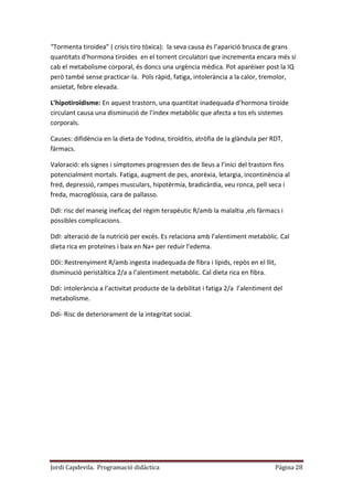 Jordi Capdevila. Programació didàctica Página 28
“Tormenta tiroidea” ( crisis tiro tòxica): la seva causa és l’aparició brusca de grans
quantitats d’hormona tiroides en el torrent circulatori que incrementa encara més si
cab el metabolisme corporal, és doncs una urgència mèdica. Pot aparèixer post la IQ
però també sense practicar-la. Pols ràpid, fatiga, intolerància a la calor, tremolor,
ansietat, febre elevada.
L’hipotiroïdisme: En aquest trastorn, una quantitat inadequada d’hormona tiroide
circulant causa una disminució de l’índex metabòlic que afecta a tos els sistemes
corporals.
Causes: difidència en la dieta de Yodina, tiroïditis, atròfia de la glàndula per RDT,
fàrmacs.
Valoració: els signes i símptomes progressen des de lleus a l’inici del trastorn fins
potencialment mortals. Fatiga, augment de pes, anorèxia, letargia, incontinència al
fred, depressió, rampes musculars, hipotèrmia, bradicàrdia, veu ronca, pell seca i
freda, macroglòssia, cara de pallasso.
DdI: risc del maneig ineficaç del règim terapèutic R/amb la malaltia ,els fàrmacs i
possibles complicacions.
DdI: alteració de la nutrició per excés. Es relaciona amb l’alentiment metabòlic. Cal
dieta rica en proteïnes i baix en Na+ per reduir l’edema.
DDi: Restrenyiment R/amb ingesta inadequada de fibra i lípids, repòs en el llit,
disminució peristàltica 2/a a l’alentiment metabòlic. Cal dieta rica en fibra.
Ddi: intolerància a l’activitat producte de la debilitat i fatiga 2/a l’alentiment del
metabolisme.
Ddi- Risc de deteriorament de la integritat social.
 