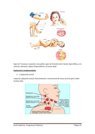 Jordi Capdevila. Programació didàctica Página 33
Signe de Trousseau ( espasmes carp pedis), signe de Chvostek (nervi facial), hiperreflèxia, ciris
comicial, cataractes. Signes d’hipercalièmia i cal avisar ràpid.
Exploracions complementàries
1- L’exploració cervical
Inspecció i palpación cervical. Reconeixement i caracterizació de massa cervical, goll o nòdul
tiroideo aïllat.
 