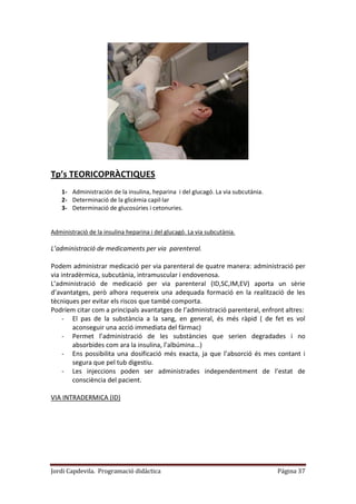 Jordi Capdevila. Programació didàctica Página 37
Tp’s TEORICOPRÀCTIQUES
1- Administración de la insulina, heparina i del glucagó. La via subcutània.
2- Determinació de la glicèmia capil·lar
3- Determinació de glucosúries i cetonuries.
Administració de la insulina heparina i del glucagó. La via subcutània.
L’administració de medicaments per via parenteral.
Podem administrar medicació per via parenteral de quatre manera: administració per
via intradèrmica, subcutània, intramuscular i endovenosa.
L’administració de medicació per via parenteral (ID,SC,IM,EV) aporta un sèrie
d’avantatges, però alhora requereix una adequada formació en la realització de les
tècniques per evitar els riscos que també comporta.
Podríem citar com a principals avantatges de l’administració parenteral, enfront altres:
- El pas de la substància a la sang, en general, és més ràpid ( de fet es vol
aconseguir una acció immediata del fàrmac)
- Permet l’administració de les substàncies que serien degradades i no
absorbides com ara la insulina, l’albúmina...)
- Ens possibilita una dosificació més exacta, ja que l’absorció és mes contant i
segura que pel tub digestiu.
- Les injeccions poden ser administrades independentment de l’estat de
consciència del pacient.
VIA INTRADERMICA (ID)
 