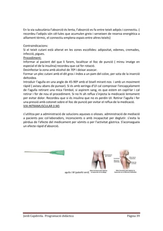 Jordi Capdevila. Programació didàctica Página 39
En la via subcutània l’absorció és lenta, l’absorció es fa entre teixit adipós i connectiu. (
recordeu l’adipós són cèl·lules que acumulen greix i serveixen de reserva energètica a
aïllament tèrmic, el connectiu emplena espais entre altres teixits)
Contraindicacions:
Si el teixit cutani està alterat en les zones escollides: adipositat, edemes, cremades,
infecció, pigues.
Procediment:
Informar al pacient del que li farem, localitzar el lloc de punció ( mireu imatge en
especial el de la insulina) recordeu que cal fer rotació.
Desinfectar la zona amb alcohol de 70º i deixar assecar.
Formar un plec cutani amb el dit gros i índex a un pam del colze, per sota de la inserció
deltoidea.
Introduir l’agulla en una angle de 45-90º amb el bisell mirant-nos i amb un moviment
ràpid ( aviseu abans de punxar). Si és amb xeringa d’UI cal comprovar l’encapçalament
de l’agulla retirant una mica l’èmbol, si aspirem sang, es que estem en capil·lar i cal
retirar i fer de nou el procediment. Si no hi ah reflux s’injecta la medicació lentament
per evitar dolor. Recordeu que si és insulina que no es perdin UI. Retirar l’agulla i fer
una pressió amb cotonet sobre el lloc de punció per evitar el reflux de la medicació.
VIA INTRAMUSCULAR (I.M)
s’utilitza per a administració de solucions aquoses o olioses. administració de mediació
a pacients poc col·laboradors, inconscients o amb incapacitat per deglutir. s’evita la
pèrdua de l’efecte del medicament per vòmits o per l’activitat gàstrica. S’aconsegueix
un efecte ràpid d’absorció.
agulla I.M (pabelló verd)
 