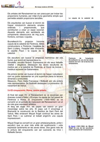 Els temps moderns (XV-XVI) 10
Els artistes del Renaixement es van preocupar per trobar les
proporcions humanes, per mitjà d’una geometria simple que
permetés establir proporcions senzilles.
Els arquitectes van buscar el domini de
l’espai introduint-hi elements simples
ordenats i proporcionats, que
contribuïren a crear un espai racional.
Aquests elements són semblants als
components clàssics:arcs de mig punt,
frontons, cornises i cúpules.
Brunelleschi.Va projector l’enorme
cúpula de la catedral de Florència. Altres
construccions a Florència :l’església de
Sant LLorenç, l’hospital dels innocents,
la capella Pazzi i la cúpula de la
catedral.
Els escultors van buscar la proporció harmònica del cos
humà, que sovint es representava nu.
Donatello ,escultor florentí. Expressava en els seus treballls
vitalitat i elegància. Destaquen les seves escultures de
marbre per a la catedral de Florència, el David de bronze i
l’estàtua eqüestre de Gattamelana.
Els pintors també van buscar el domini de l’espai i estudiaren
com es podia representar en una superfície plana la tercera
dimensió o profunditat.
Masaccio, Piero Della Francesca i Botticelli són els pintors
més representatius. De Botticelli destaquen La primavera i El
naixement de Venus.
5.4 El cinquecento, Roma, centre artístic
Al final del segle XV, el Renaixement es va escampar per
diverses ciutats d’Itàlia i d’Europa i la capital de l’art passà de
Florència a Roma. El cinquecento (1500-1600) es va
convertir en el període de maduració del Renaixement i en el
de més gran expressió artística.
Al llarg del segle XVI, els papes van exercir un gran
mecenatge sobre les arts. El papa Juli II encarrega a
Bramante la construcció de la Basílica de Sant Pere del
Vaticà. Més endavant Miquel Àngel continuà les obres de
Sant Pere i va culminar el treball erigint-hi una cúpula
impressionant.
Miquel Àngel es convertí en un gran artista(arquitecte, pintor i
escultor) que va anar més enllà del quattrocento i volia
expressar sentiments en les seves obres. Dos genis més de
la pintura del cinquecento van ser Leonardo da Vinci i
Rafaello Sanzio.
La cúpula de la catedral de
Florència de l’arquitecte
Brunelleschi és una de les obres
mestres de l’art i de la tècnica del
renaixement.
El David (1501-1504) de Miquel
Àngel és una de les escultures
més importants del renaixement.
 