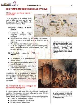 Els temps moderns (XV-XVI) 2
ELS TEMPS MODERNS (SEGLES XV I XVI)
1.1.Els temps moderns: canvis i
continuïtats
L’Edat Moderna és el període de la
història d’Europa que va des del
descobriment d’Amèrica (1492) a la
Revolució Francesa (1789).
a) Canvis respecte a l’Edat
Mitjana:
 L´ampliació de l’espai
geogràfic conegut pels
europeus.
 Un considerable avenç de les idees científiques i
sobre l’univers, juntament amb la invenció de la
impremta.
 Una manera diferent d’entendre el món.
 La divisió religiosa d’Europa, desencadenada per les
idees i les protestes d’un frare anomenat Martí Luter i
els seus seguidors.
b) Continuïtats respecte l’Edat
Mitjana:
 La major part de la gent treballava i
vivia al camp.
 Les maneres de treballar la terra i la
tecnologia agrària.
 Les fams i les caresties periòdiques
per manca d’aliments.
 La pervivència del feudalisme.
Conscients de la importància d’aquests
canvis, alguns intel.lectuals del segle XV
van qualificar la seva època com a
moderna per comparació als segles
medievals.
1.2. L’ampliació del món conegut: els
descobriments geogràfics
Al començament del segle XV, el món que coneixien els
europeus i les europees es reduïa a Europa, la costa del nord
d’Àfrica i el centre i el sud d’Àsia.
Va ser durant l’Edat Moderna quan s’amplia l’espai geogràfic:
 s’entra en contacte amb Amèrica.
 es coneix bona part d’Àfrica i Àsia.
 es fa la primera volta al món.
L’Edat Moderna comença amb el
descobriment d’Amèrica el 1492.
A la foto, planisferi de Cantino
1502, la primera carta (que es
conserva) mostrant les
exploracions de Colom per
l'Amèrica Central, Corte-Real a
Terranova, Gama a l'Índia i Cabral
al Brasil.
La Revolució Francesa marca la fi
de l’Edat Moderna i l’inici de
l’Edat contemporània. A la foto un
gravat de la presa de la Bastilla el
14 de juliol de 1789.
 
