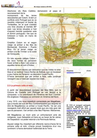 Els temps moderns (XV-XVI) 4
Aleshores els Reis Catòlics demanaren al papa el
reconeixement de la
incorporació de les terres
descobertes per Colom. S’obrí un
conflicte amb Portugal que es va
resoldre mitjançant el tractat de
Tordesillas, en el qual s’establí
una línia situada al meridià 46º
oest. Les terres situades a l’est
d’aquest meridià quedarien sota
el domini portuguès i les que es
trobessin a l’oest, en mans de
Castella.
Cristòfor Colom en el segon
viatge va arribar a les illes de
Montserrat, Dominica i Puerto
Rico. En el tercer viatge va
arribar a la illa Trinitat i a la costa
de Veneçuela.
En tots aquests viatges Colom i
els seus homes es pensaven
haver arribat a Àsia i van posar a
aquelles terres el nom d’Índies.
El descobriment decisiu per demostrar que les índies no eren
Àsia el va realitzar Vasco Nuñez de Balboa, que va travessar
a peu l’istme de Panamà i va descobrir l’oceà Pacífic.
S´havia demostrat que per arribar a Àsia, calia continuar
navegant cap a l’oest per aquest nou oceà..
2.3 La primera volta al món
A partir del descobriment europeu del Nou Món, tant la
Corona de Castella com Portugal es van llançar a la
conquesta i a la colonització de l’Amèrica del Sud i Central.
Els anglesos i francesos se centraren en Amèrica del Nord.
L’any 1515, una nova expedició comandada per Magalhaes,
que a través del sud del Nou Continent(estret que després es
dirà de Magallanes) va arribar a l’oceà Pacífic. Va ser una
navegació molt difícil per aquest oceà que era més gran del
que es pensaven. Van arribar a les illes Filipines i Mariannes.
Allí Magallanes va morir amb un enfrontament amb els
indígenes. Juan Sebastián el Cano es va haver de fer càrrec
de l’expedició i va poder retornar a la Península Ibèrica.
Aquest viatge fou important per diferents raons:s’havia fet la
primera volta al món, s’havia provat l’existència d’un nou
continent i s’havia demostrat l’esfericitat de la Terra.
Esquema d’una
caravel·la.(audiovisual)
El 1519 el navegant portuguès
Fernando Magallanes (foto a
dalt),va iniciar la que seria la
primera volta al món.(audiovisual) El
viatge va estar ple de dificultats.
Magallanes moriria en el seu
transcurs i el
completaria
un dels seus
capitans,
Juan
Sebastián
Elcano.(foto
dreta)
 