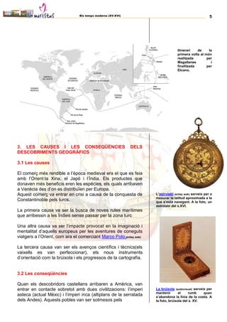 Els temps moderns (XV-XVI) 5
3. LES CAUSES I LES CONSEQÜÈNCIES DELS
DESCOBRIMENTS GEOGRÀFICS
3.1 Les causes
El comerç més rendible a l’època medieval era el que es feia
amb l’Orient:la Xina, el Japó i l’Índia. Els productes que
donaven més beneficis eren les espècies, els quals arribaven
a Venècia des d’on es distribuïen per Europa.
Aquest comerç va entrar en crisi a causa de la conquesta de
Constantinoble pels turcs.
La primera causa va ser la busca de noves rutes marítimes
que arribessin a les Índies sense passar per la zona turc
Una altra causa va ser l’impacte provocat en la imaginació i
mentalitat d’aquells europeus per les aventures de coneguts
viatgers a l’Orient, com ara el comerciant Marco Polo.(enllaç web)
La tercera causa van ser els avenços científics i tècnics(els
vaixells es van perfeccionar), els nous instruments
d’orientació com la brúixola i els progressos de la cartografia.
3.2 Les conseqüències
Quan els descobridors castellans arribaren a Amèrica, van
entrar en contacte sobretot amb dues civilitzacions: l’imperi
asteca (actual Mèxic) i l’imperi inca (altiplans de la serralada
dels Andes). Aquests pobles van ser sotmesos pels
Itinerari de la
primera volta al món
realitzada per
Magallanes i
finalitzada per
Elcano.
L’astrolabi (enllaç web) serveix per a
mesurar la latitud aproximada a la
que s’està navegant. A la foto, un
astrolabi del s.XVI.
La brúixola (audiovisual) serveix per
mantenir el rumb quan
s’abandona la línia de la costa. A
la foto, brúixola del s. XV.
 