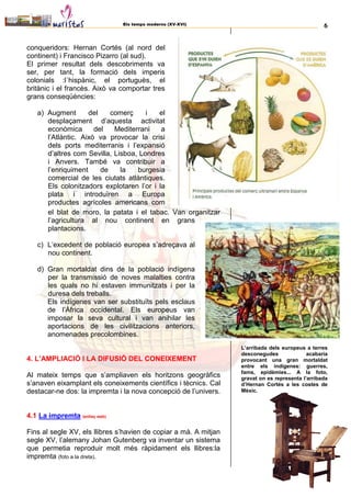 Els temps moderns (XV-XVI) 6
conqueridors: Hernan Cortés (al nord del
continent) i Francisco Pizarro (al sud).
El primer resultat dels descobriments va
ser, per tant, la formació dels imperis
colonials :l´hispànic, el portuguès, el
britànic i el francès. Això va comportar tres
grans conseqüències:
a) Augment del comerç i el
desplaçament d’aquesta activitat
econòmica del Mediterrani a
l’Atlàntic. Això va provocar la crisi
dels ports mediterranis i l’expansió
d’altres com Sevilla, Lisboa, Londres
i Anvers. També va contribuir a
l’enriquiment de la burgesia
comercial de les ciutats atlàntiques.
Els colonitzadors explotaren l’or i la
plata i introduïren a Europa
productes agrícoles americans com
el blat de moro, la patata i el tabac. Van organitzar
l’agricultura al nou continent en grans
plantacions.
c) L’excedent de població europea s’adreçava al
nou continent.
d) Gran mortaldat dins de la població indígena
per la transmissió de noves malalties contra
les quals no hi estaven immunitzats i per la
duresa dels treballs.
Els indígenes van ser substituïts pels esclaus
de l’Àfrica occidental. Els europeus van
imposar la seva cultural i van anihilar les
aportacions de les civilitzacions anteriors,
anomenades precolombines.
4. L’AMPLIACIÓ I LA DIFUSIÓ DEL CONEIXEMENT
Al mateix temps que s’ampliaven els horitzons geogràfics
s’anaven eixamplant els coneixements científics i tècnics. Cal
destacar-ne dos: la impremta i la nova concepció de l’univers.
4.1 La impremta (enllaç web)
Fins al segle XV, els llibres s’havien de copiar a mà. A mitjan
segle XV, l’alemany Johan Gutenberg va inventar un sistema
que permetia reproduir molt més ràpidament els llibres:la
impremta (foto a la dreta).
L’arribada dels europeus a terres
desconegudes acabaria
provocant una gran mortaldat
entre els indígenes: guerres,
fams, epidèmies... A la foto,
gravat on es representa l’arribada
d’Hernan Cortés a les costes de
Mèxic.
 