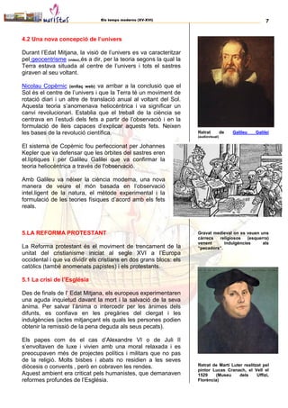 Els temps moderns (XV-XVI) 7
4.2 Una nova concepció de l’univers
Durant l’Edat Mitjana, la visió de l’univers es va caracteritzar
pel geocentrisme (video),és a dir, per la teoria segons la qual la
Terra estava situada al centre de l’univers i tots el sastres
giraven al seu voltant.
Nicolau Copèrnic (enllaç web) va arribar a la conclusió que el
Sol és el centre de l’univers i que la Terra té un moviment de
rotació diari i un altre de translació anual al voltant del Sol.
Aquesta teoria s’anomenava heliocèntrica i va significar un
canvi revolucionari. Establia que el treball de la ciència se
centrava en l’estudi dels fets a partir de l’observació i en la
formulació de lleis capaces d’explicar aquests fets. Neixen
les bases de la revolució científica.
El sistema de Copèrnic fou perfeccionat per Johannes
Kepler que va defensar que les òrbites del sastres eren
el.líptiques i per Galileu Galilei que va confirmar la
teoria heliocèntrica a través de l’observació.
Amb Galileu va néixer la ciència moderna, una nova
manera de veure el món basada en l’observació
intel.ligent de la natura, el mètode experimental i la
formulació de les teories físiques d’acord amb els fets
reals.
5.LA REFORMA PROTESTANT
La Reforma protestant és el moviment de trencament de la
unitat del cristianisme iniciat al segle XVI a l’Europa
occidental i que va dividir els cristians en dos grans blocs: els
catòlics (també anomenats papistes) i els protestants.
5.1 La crisi de l’Església
Des de finals de l’ Edat Mitjana, els europeus experimentaren
una aguda inquietud davant la mort i la salvació de la seva
ànima. Per salvar l’ànima o intercedir per les ànimes dels
difunts, es confiava en les pregàries del clergat i les
indulgències (actes mitjançant els quals les persones podien
obtenir la remissió de la pena deguda als seus pecats).
Els papes com és el cas d’Alexandre VI o de Juli II
s’envoltaven de luxe i vivien amb una moral relaxada i es
preocupaven més de projectes polítics i militars que no pas
de la religió. Molts bisbes i abats no residien a les seves
diòcesis o convents , però en cobraven les rendes.
Aquest ambient era criticat pels humanistes, que demanaven
reformes profundes de l’Església.
Retrat de Galileu Galilei
(audiovisual)
Gravat medieval on es veuen uns
càrrecs religiosos (esquerra)
venent indulgències als
“pecadors”.
Retrat de Martí Luter realitzat pel
pintor Lucas Cranach, el Vell el
1529 (Museu dels Uffizi,
Florència)
 