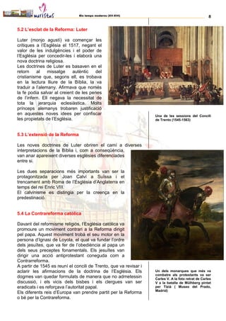 Els temps moderns (XV-XVI) 8
5.2 L’esclat de la Reforma: Luter
Luter (monjo agustí) va començar les
crítiques a l’Església el 1517, negant el
valor de les indulgències i el poder de
l’Església per concedir-les i elaborà una
nova doctrina religiosa.
Les doctrines de Luter es basaven en el
retorn al missatge autèntic del
cristianisme que, segons ell, es trobava
en la lectura lliure de la Bíblia, la va
traduir a l’alemany. Afirmava que només
la fe podia salvar al creient de les penes
de l’infern. Ell negava la necessitat de
tota la jerarquia eclesiàstica. Molts
prínceps alemanys trobaren justificació
en aquestes noves idees per confiscar
les propietats de l’Església.
5.3 L’extensió de la Reforma
Les noves doctrines de Luter obriren el camí a diverses
interpretacions de la Bíblia i, com a conseqüència,
van anar apareixent diverses esglésies diferenciades
entre si.
Les dues separacions més importants van ser la
protagonitzada per Joan Calví a Suïssa i el
trencament amb Roma de l’Església d’Anglaterra en
temps del rei Enric VIII.
El calvinisme es distingia per la creença en la
predestinació.
5.4 La Contrareforma catòlica
Davant del reformisme religiós, l’Església catòlica va
promoure un moviment contrari a la Reforma dirigit
pel papa. Aquest moviment trobà el seu motor en la
persona d’Ignasi de Loyola, el qual va fundar l’ordre
dels jesuïtes, que va fer de l’obediència al papa un
dels seus preceptes fonamentals. Els jesuïtes van
dirigir una acció antiprotestant coneguda com a
Contrarreforma.
A partir de 1545 es reuní el concili de Trento, que va revisar i
aclarir les afirmacions de la doctrina de l’Església. Els
dogmes van quedar formulats de manera que no admetessin
discussió, i els vicis dels bisbes i els clergues van ser
eradicats i es reforçava l’autoritat papal.
Els diferents reis d’Europa van prendre partit per la Reforma
o bé per la Contrareforma.
Una de les sessions del Concili
de Trento (1545-1563)
Un dels monarques que més va
combatre als protestants va ser
Carles V. A la foto retrat de Carles
V a la batalla de Mülhberg pintat
per Tizià ( Museo del Prado,
Madrid)
 
