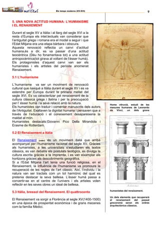 Els temps moderns (XV-XVI) 9
5. UNA NOVA ACTITUD HUMANA: L’HUMANISME
I EL RENAIXEMENT
Durant el segle XV a Itàlia i al llarg del segle XVI a la
resta d’Europa els intel.lectuals van considerar que
l’antiguitat grega i romana era el model a seguir i que
l’Edat Mitjana era una etapa bàrbara i obscura.
Aquesta renovació reflectia un canvi d’actitud
humana,és a dir, es va passar d’una actitud
teocèntrica (Déu ho fonamentava tot) a una actitud
antropocèntrica(tot girava al voltant de l’ésser humà).
Els protagonistes d’aquest canvi van ser els
humanistes i els artistes del període anomenat
Renaixement.
5.1 L’humanisme
L´humanisme va ser un moviment de renovació
cultural que nasqué a Itàlia durant el segle XV i es va
estendre per Europa durant la primera meitat del
segle XVI. Es va caracteritzar pel renaixement de la
cultura clàssica grega i llatina i per la preocupació
per l’ ésser humà i la seva relació amb la natura.
Els humanistes van traduir i comentar manuscrits dels autors
de l’Antiguitat. Exaltaven la dignitat humana i pensaven que a
través de l’educació i el coneixement desapareixeria la
maldat al món.
Humanistes destacats:Giovanni Pico Della Mirandola i
Erasme de Rotterdam.
5.2 El Renaixement a Itàlia
El Renaixement (video) és un moviment italià que arribà
acompanyat per l’humanisme racional del segle XV. Gràcies
als humanistes, a les universitats s’estudiaren els textos
clàssics, es van debatre els postulats teològics, es divulga la
cultura escrita gràcies a la impremta, i es van eixamplar els
horitzons gràcies als descobriments geogràfics.
Si a l’Edat Mitjana l’art tenia una funció religiosa, en el
Renaixement, la influència de l’humanisme va promoure la
recuperació de les regles de l’art clàssic. Així, l’individu i la
natura van ser tractats com un tot harmònic del qual es
pretenia destacar la seva bellesa. L’ésser humà passa a
convertir-se en el centre de l’univers i els artistes volen
reflectir en les seves obres un ideal de bellesa.
5.3 Itàlia, bressol del Renaixement. El quattrocento
El Renaixement va sorgir a Florència al segle XV(1400-1500)
en una època de prosperitat econòmica i de grans mecenes
com la família Mèdici.
Home vitruvià, estudi de les
mesures humanes de Leonardo
da Vinci, un dels grans
humanistes del renaixement.
Un dels elements que recuperarà
el renaixement del passat
grecoromà seran els ordres
arquitectònics clàssics.
 