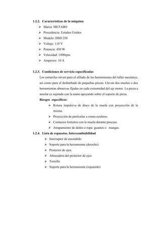 1.2.2. Características de la máquina
➢ Marca: METABO
➢ Procedencia: Estados Unidos
➢ Modelo: DSD 250
➢ Voltaje: 110 V
➢ Potencia: 450 W
➢ Velocidad: 1490rpm
➢ Amperios: 10 A
1.2.3. Condiciones de servicio especificadas
Los esmeriles sirven para el afilado de las herramientas del taller mecánico,
así como para el desbarbado de pequeñas piezas. Llevan dos muelas o dos
herramientas abrasivas fijadas en cada extremidad del eje motor. La pieza a
amolar es sujetada con la mano apoyando sobre el soporte de pieza.
Riesgos específicos:
➢ Rotura impulsiva de disco de la muela con proyección de la
misma.
➢ Proyección de partículas a zonas oculares.
➢ Contactos fortuitos con la muela durante proceso.
➢ Atrapamiento de dedos o ropa: guantes o mangas.
1.2.4. Lista de repuestos. Intercambiabilidad
➢ Interruptor de encendido
➢ Soporte para la herramienta (derecho)
➢ Protector de ojos
➢ Abrazadera del protector de ojos
➢ Tornillo
➢ Soporte para la herramienta (izquierdo)
 