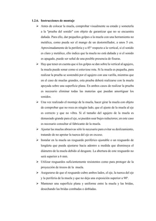 1.2.6. Instrucciones de montaje
➢ Antes de colocar la muela, comprobar visualmente su estado y someterla
a la "prueba del sonido" con objeto de garantizar que no se encuentra
dañada. Para ello, dar pequeños golpes a la muela con una herramienta no
metálica, como pueda ser el mango de un destornillador, a unos 5 cm.
Aproximadamente de la periferia y a 45° respecto a la vertical, si el sonido
es claro y metálico, ello indica que la muela no está dañada y si el sonido
es apagado, puede ser señal de una posible presencia de fisuras.
➢ Hay que tener en cuenta que si los golpes se dan sobre la vertical al agujero,
la muela puede sonar como si estuviese rota. Si la muela es pequeña, para
realizar la prueba se sostendrá por el agujero con una varilla, mientras que
en el caso de muelas grandes, esta prueba deberá realizarse con la muela
apoyada sobre una superficie plana. En ambos casos de realizar la prueba
es necesario eliminar todas las materias que puedan amortiguar los
sonidos.
➢ Una vez realizado el montaje de la muela, hacer girar la muela con objeto
de comprobar que no roza en ningún lado, que el ajuste de la muela al eje
es correcto y que no vibra. Si el tamaño del agujero de la muela es
demasiado grande para el eje, se pueden usar bujes reductores; en este caso
es necesario consultar al fabricante de la muela.
➢ Ajustar las muelas abrasivas sólo lo necesario para evitar su deslizamiento,
tratando de no apretar la tuerca del eje en exceso.
➢ Instalar en la muela un resguardo periférico ajustable o un resguardo de
lengüeta que pueda ajustarse hacia adentro a medida que disminuya el
diámetro de la muela debido al desgaste. La abertura de este resguardo no
será superior a 6 mm.
➢ Utilizar resguardos suficientemente resistentes como para proteger de la
proyección de trozos de la muela.
➢ Asegurarse de que el resguardo cubre ambos lados, el eje, la tuerca del eje
y la periferia de la muela y que no deja una exposición superior a 90º.
➢ Mantener una superficie plana y uniforme entre la muela y las bridas,
desechando las bridas combadas o dobladas.
 