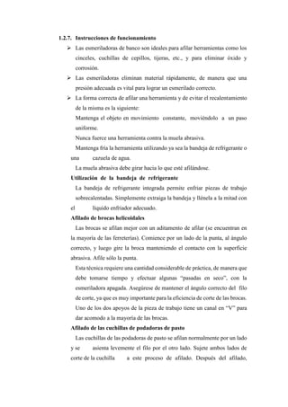 1.2.7. Instrucciones de funcionamiento
➢ Las esmeriladoras de banco son ideales para afilar herramientas como los
cinceles, cuchillas de cepillos, tijeras, etc., y para eliminar óxido y
corrosión.
➢ Las esmeriladoras eliminan material rápidamente, de manera que una
presión adecuada es vital para lograr un esmerilado correcto.
➢ La forma correcta de afilar una herramienta y de evitar el recalentamiento
de la misma es la siguiente:
Mantenga el objeto en movimiento constante, moviéndolo a un paso
uniforme.
Nunca fuerce una herramienta contra la muela abrasiva.
Mantenga fría la herramienta utilizando ya sea la bandeja de refrigerante o
una cazuela de agua.
La muela abrasiva debe girar hacia lo que esté afilándose.
Utilización de la bandeja de refrigerante
La bandeja de refrigerante integrada permite enfriar piezas de trabajo
sobrecalentadas. Simplemente extraiga la bandeja y llénela a la mitad con
el líquido enfriador adecuado.
Afilado de brocas helicoidales
Las brocas se afilan mejor con un aditamento de afilar (se encuentran en
la mayoría de las ferreterías). Comience por un lado de la punta, al ángulo
correcto, y luego gire la broca manteniendo el contacto con la superficie
abrasiva. Afile sólo la punta.
Esta técnica requiere una cantidad considerable de práctica, de manera que
debe tomarse tiempo y efectuar algunas “pasadas en seco”, con la
esmeriladora apagada. Asegúrese de mantener el ángulo correcto del filo
de corte, ya que es muy importante para la eficiencia de corte de las brocas.
Uno de los dos apoyos de la pieza de trabajo tiene un canal en “V” para
dar acomodo a la mayoría de las brocas.
Afilado de las cuchillas de podadoras de pasto
Las cuchillas de las podadoras de pasto se afilan normalmente por un lado
y se asienta levemente el filo por el otro lado. Sujete ambos lados de
corte de la cuchilla a este proceso de afilado. Después del afilado,
 
