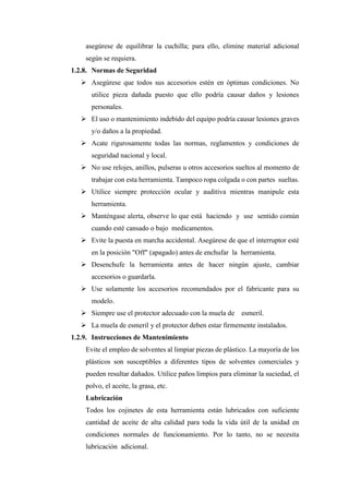 asegúrese de equilibrar la cuchilla; para ello, elimine material adicional
según se requiera.
1.2.8. Normas de Seguridad
➢ Asegúrese que todos sus accesorios estén en óptimas condiciones. No
utilice pieza dañada puesto que ello podría causar daños y lesiones
personales.
➢ El uso o mantenimiento indebido del equipo podría causar lesiones graves
y/o daños a la propiedad.
➢ Acate rigurosamente todas las normas, reglamentos y condiciones de
seguridad nacional y local.
➢ No use relojes, anillos, pulseras u otros accesorios sueltos al momento de
trabajar con esta herramienta. Tampoco ropa colgada o con partes sueltas.
➢ Utilice siempre protección ocular y auditiva mientras manipule esta
herramienta.
➢ Manténgase alerta, observe lo que está haciendo y use sentido común
cuando esté cansado o bajo medicamentos.
➢ Evite la puesta en marcha accidental. Asegúrese de que el interruptor esté
en la posición "Off" (apagado) antes de enchufar la herramienta.
➢ Desenchufe la herramienta antes de hacer ningún ajuste, cambiar
accesorios o guardarla.
➢ Use solamente los accesorios recomendados por el fabricante para su
modelo.
➢ Siempre use el protector adecuado con la muela de esmeril.
➢ La muela de esmeril y el protector deben estar firmemente instalados.
1.2.9. Instrucciones de Mantenimiento
Evite el empleo de solventes al limpiar piezas de plástico. La mayoría de los
plásticos son susceptibles a diferentes tipos de solventes comerciales y
pueden resultar dañados. Utilice paños limpios para eliminar la suciedad, el
polvo, el aceite, la grasa, etc.
Lubricación
Todos los cojinetes de esta herramienta están lubricados con suficiente
cantidad de aceite de alta calidad para toda la vida útil de la unidad en
condiciones normales de funcionamiento. Por lo tanto, no se necesita
lubricación adicional.
 