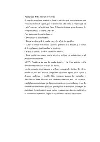 Reemplazo de las muelas abrasivas
Si necesita reemplazar una muela abrasiva, asegúrese de obtener una con una
velocidad nominal segura, por lo menos tan alta como la “velocidad en
vacío” marcada en la placa de datos de la esmeriladora, y con la marca de
cumplimiento de la norma ANSI B7.1.
Para reemplazar la muela abrasiva:
• Desconecte la esmeriladora.
• Retire la cubierta de la muela; para ello, afloje los tornillos.
• Afloje la tuerca de la muela izquierda girándola a la derecha, y la tuerca
de la muela derecha girándola a la izquierda.
• Retire la arandela exterior y la muela abrasiva.
• Para instalar una nueva muela abrasiva, aplique en sentido inverso el
proceso descrito arriba.
NOTA: Asegúrese de que la muela abrasiva y la brida exterior estén
debidamente asentadas en el eje del husillo.
Las herramientas eléctricas que se utilizan en materiales de fibra de vidrio,
paneles de yeso para paredes, compuestos de resanar o yeso, están sujetas a
desgaste acelerado y posible fallo prematuro porque las partículas y
limaduras de fibra de vidrio son altamente abrasivas para los cojinetes,
escobillas, conmutadores, etc. Por consiguiente, no recomendamos el uso de
esta herramienta durante períodos prolongados de trabajo en estos tipos de
materiales. Sin embargo, si usted trabaja con cualquiera de estos materiales,
es sumamente importante limpiar la herramienta con aire comprimido.
 