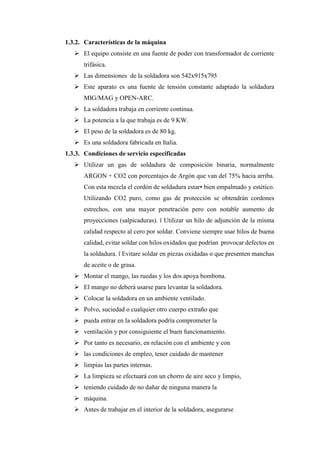 1.3.2. Características de la máquina
➢ El equipo consiste en una fuente de poder con transformador de corriente
trifásica.
➢ Las dimensiones de la soldadora son 542x915x795
➢ Este aparato es una fuente de tensión constante adaptado la soldadura
MIG/MAG y OPEN-ARC.
➢ La soldadora trabaja en corriente continua.
➢ La potencia a la que trabaja es de 9 KW.
➢ El peso de la soldadora es de 80 kg.
➢ Es una soldadora fabricada en Italia.
1.3.3. Condiciones de servicio especificadas
➢ Utilizar un gas de soldadura de composición binaria, normalmente
ARGON + CO2 con porcentajes de Argón que van del 75% hacia arriba.
Con esta mezcla el cordón de soldadura estar• bien empalmado y estético.
Utilizando CO2 puro, como gas de protección se obtendrán cordones
estrechos, con una mayor penetración pero con notable aumento de
proyecciones (salpicaduras). ï Utilizar un hilo de adjunción de la misma
calidad respecto al cero por soldar. Conviene siempre usar hilos de buena
calidad, evitar soldar con hilos oxidados que podrían provocar defectos en
la soldadura. ï Evitare soldar en piezas oxidadas o que presenten manchas
de aceite o de grasa.
➢ Montar el mango, las ruedas y los dos apoya bombona.
➢ El mango no deberá usarse para levantar la soldadora.
➢ Colocar la soldadora en un ambiente ventilado.
➢ Polvo, suciedad o cualquier otro cuerpo extraño que
➢ pueda entrar en la soldadora podría comprometer la
➢ ventilación y por consiguiente el buen funcionamiento.
➢ Por tanto es necesario, en relación con el ambiente y con
➢ las condiciones de empleo, tener cuidado de mantener
➢ limpias las partes internas.
➢ La limpieza se efectuará con un chorro de aire seco y limpio,
➢ teniendo cuidado de no dañar de ninguna manera la
➢ máquina.
➢ Antes de trabajar en el interior de la soldadora, asegurarse
 