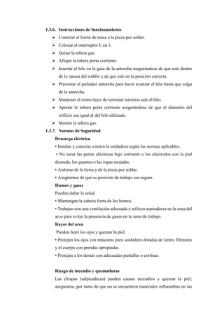 1.3.6. Instrucciones de funcionamiento
➢ Conectar el borne de masa a la pieza por soldar.
➢ Colocar el interruptor E en 1.
➢ Quitar la tobera gas.
➢ Aflojar la tobera porta corriente.
➢ Insertar el hilo en la guía de la antorcha asegurándose de que este dentro
de la ranura del rodillo y de que este en la posición correcta
➢ Presionar el pulsador antorcha para hacer avanzar el hilo hasta que salga
de la antorcha.
➢ Mantener el rostro lejos de terminal mientras sale el hilo.
➢ Apretar la tobera porta corriente asegurándose de que el diámetro del
orificio sea igual al del hilo utilizado.
➢ Montar la tobera gas.
1.3.7. Normas de Seguridad
Descarga eléctrica
• Instalar y conectar a tierra la soldadora según las normas aplicables.
• No tocar las partes eléctricas bajo corriente o los electrodos con la piel
desnuda, los guantes o las ropas mojadas.
• Aíslense de la tierra y de la pieza por soldar.
• Asegúrense de que su posición de trabajo sea segura.
Humos y gases
Pueden dañar la salud.
• Mantengan la cabeza fuera de los humos.
• Trabajen con una ventilación adecuada y utilicen aspiradores en la zona del
arco para evitar la presencia de gases en la zona de trabajo.
Rayos del arco
Pueden herir los ojos y quemar la piel.
• Protejan los ojos con máscaras para soldadura dotadas de lentes filtrantes
y el cuerpo con prendas apropiadas.
• Protejan a los demás con adecuadas pantallas o cortinas.
Riesgo de incendio y quemaduras
Las chispas (salpicaduras) pueden causar incendios y quemar la piel;
asegurarse, por tanto de que no se encuentren materiales inflamables en las
 