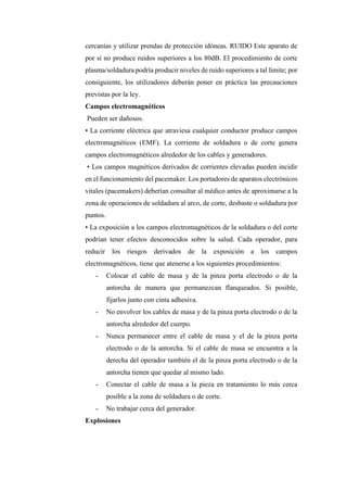cercanías y utilizar prendas de protección idóneas. RUIDO Este aparato de
por sí no produce ruidos superiores a los 80dB. El procedimiento de corte
plasma/soldadura podría producir niveles de ruido superiores a tal límite; por
consiguiente, los utilizadores deberán poner en práctica las precauciones
previstas por la ley.
Campos electromagnéticos
Pueden ser dañosos.
• La corriente eléctrica que atraviesa cualquier conductor produce campos
electromagnéticos (EMF). La corriente de soldadura o de corte genera
campos electromagnéticos alrededor de los cables y generadores.
• Los campos magnéticos derivados de corrientes elevadas pueden incidir
en el funcionamiento del pacemaker. Los portadores de aparatos electrónicos
vitales (pacemakers) deberían consultar al médico antes de aproximarse a la
zona de operaciones de soldadura al arco, de corte, desbaste o soldadura por
puntos.
• La exposición a los campos electromagnéticos de la soldadura o del corte
podrían tener efectos desconocidos sobre la salud. Cada operador, para
reducir los riesgos derivados de la exposición a los campos
electromagnéticos, tiene que atenerse a los siguientes procedimientos:
- Colocar el cable de masa y de la pinza porta electrodo o de la
antorcha de manera que permanezcan flanqueados. Si posible,
fijarlos junto con cinta adhesiva.
- No envolver los cables de masa y de la pinza porta electrodo o de la
antorcha alrededor del cuerpo.
- Nunca permanecer entre el cable de masa y el de la pinza porta
electrodo o de la antorcha. Si el cable de masa se encuentra a la
derecha del operador también el de la pinza porta electrodo o de la
antorcha tienen que quedar al mismo lado.
- Conectar el cable de masa a la pieza en tratamiento lo más cerca
posible a la zona de soldadura o de corte.
- No trabajar cerca del generador.
Explosiones
 