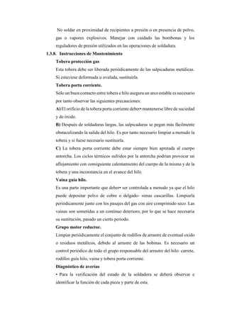 No soldar en proximidad de recipientes a presión o en presencia de polvo,
gas o vapores explosivos. Manejar con cuidado las bombonas y los
reguladores de presión utilizados en las operaciones de soldadura.
1.3.8. Instrucciones de Mantenimiento
Tobera protección gas
Esta tobera debe ser liberada periódicamente de las salpicaduras metálicas.
Si estuviese deformada u ovalada, sustituirla.
Tobera porta corriente.
Solo un buen contacto entre tobera e hilo asegura un arco estable es necesario
por tanto observar las siguientes precauciones:
A) El orificio de la tobera porta corriente deber• mantenerse libre de suciedad
y de óxido.
B) Después de soldaduras largas, las salpicaduras se pegan más fácilmente
obstaculizando la salida del hilo. Es por tanto necesario limpiar a menudo la
tobera y si fuese necesario sustituirla.
C) La tobera porta corriente debe estar siempre bien apretada al cuerpo
antorcha. Los ciclos térmicos sufridos por la antorcha podrían provocar un
aflojamiento con consiguiente calentamiento del cuerpo de la misma y de la
tobera y una inconstancia en el avance del hilo.
Vaina guía hilo.
Es una parte importante que deber• ser controlada a menudo ya que el hilo
puede depositar polvo de cobre o delgado- simas cascarillas. Limpiarla
periódicamente junto con los pasajes del gas con aire comprimido seco. Las
vainas son sometidas a un continuo deterioro, por lo que se hace necesaria
su sustitución, pasado un cierto periodo.
Grupo motor reductor.
Limpiar periódicamente el conjunto de rodillos de arrastre de eventual oxido
o residuos metálicos, debido al arrastre de las bobinas. Es necesario un
control periódico de todo el grupo responsable del arrastre del hilo: carrete,
rodillos guía hilo, vaina y tobera porta corriente.
Diagnóstico de averías
• Para la verificación del estado de la soldadora se deberá observar e
identificar la función de cada pieza y parte de esta.
 