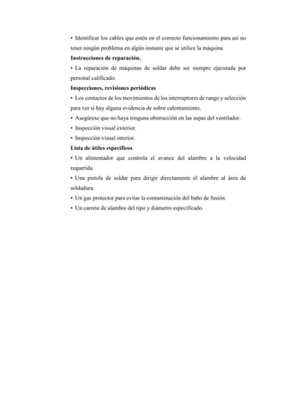 • Identificar los cables que estén en el correcto funcionamiento para así no
tener ningún problema en algún instante que se utilice la máquina.
Instrucciones de reparación.
• La reparación de máquinas de soldar debe ser siempre ejecutada por
personal calificado.
Inspecciones, revisiones periódicas
• Los contactos de los movimientos de los interruptores de rango y selección
para ver si hay alguna evidencia de sobre calentamiento.
• Asegúrese que no haya ninguna obstrucción en las aspas del ventilador.
• Inspección visual exterior.
• Inspección visual interior.
Lista de útiles específicos
• Un alimentador que controla el avance del alambre a la velocidad
requerida.
• Una pistola de soldar para dirigir directamente el alambre al área de
soldadura.
• Un gas protector para evitar la contaminación del baño de fusión.
• Un carrete de alambre del tipo y diámetro especificado.
 