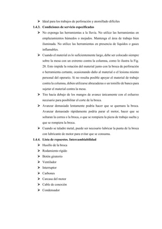 ➢ Ideal para los trabajos de perforación y atornillado difíciles
1.4.3. Condiciones de servicio especificadas
➢ No exponga las herramientas a la lluvia. No utilice las herramientas en
emplazamientos húmedos o mojados. Mantenga el área de trabajo bien
iluminada. No utilice las herramientas en presencia de líquidos o gases
inflamables.
➢ Cuando el material es lo suficientemente largo, debe ser colocado siempre
sobre la mesa con un extremo contra la columna, como lo ilustra la Fig.
28. Esto impide la rotación del material junto con la broca de perforación
o herramienta cortante, ocasionando daño al material o el lesiona miento
personal del operario. Si no resulta posible apoyar el material de trabajo
contra la columna, deben utilizarse abrazaderas o un tornillo de banco para
sujetar el material contra la mesa.
➢ Tire hacia debajo de los mangos de avance únicamente con el esfuerzo
necesario para posibilitar el corte de la broca.
➢ Avanzar demasiado lentamente podría hacer que se quemara la broca.
Avanzar demasiado rápidamente podría parar el motor, hacer que se
soltaran la correa o la broca, o que se rompiera la pieza de trabajo suelta y
que se rompiera la broca.
➢ Cuando se taladre metal, puede ser necesario lubricar la punta de la broca
con lubricante de motor para evitar que se consuma.
1.4.4. Lista de repuestos. Intercambiabilidad
➢ Husillo de la broca
➢ Rodamiento rígido
➢ Botón giratorio
➢ Ventilador
➢ Interruptor
➢ Carbones
➢ Carcasa del motor
➢ Cable de conexión
➢ Condensador
 