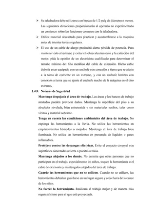 ➢ Su taladradora debe utilizarse con brocas de 1/2 pulg de diámetro o menos.
Las siguientes direcciones proporcionarán al operario no experimentado
un comienzo sobre las funciones comunes con la taladradora.
➢ Utilice material descartado para practicar y acostumbrarse a la máquina
antes de intentar tareas regulares.
➢ El uso de un cable de alargo producirá cierta pérdida de potencia. Para
mantener esto al mínimo y evitar el sobrecalentamiento y la extinción del
motor, pida la opinión de un electricista cualificado para determinar el
tamaño mínimo del hilo metálico del cable de extensión. Dicho cable
debería estar equipado con un enchufe con conexión a tierra que se ajuste
a la toma de corriente en un extremo, y con un enchufe hembra con
conexión a tierra que se ajuste al enchufe macho de la máquina en el otro
extremo.
1.4.8. Normas de Seguridad
Mantenga despejada el área de trabajo. Las áreas y los bancos de trabajo
atestados pueden provocar daños. Mantenga la superficie del piso a su
alrededor nivelada, bien entretenida y sin materiales sueltos, tales como
virutas y material sobrante.
Tenga en cuenta las condiciones ambientales del área de trabajo. No
exponga las herramientas a la lluvia. No utilice las herramientas en
emplazamientos húmedos o mojados. Mantenga el área de trabajo bien
iluminada. No utilice las herramientas en presencia de líquidos o gases
inflamables.
Protéjase contra las descargas eléctricas. Evite el contacto corporal con
superficies conectadas a tierra o puestas a masa.
Mantenga alejados a los demás. No permita que otras personas que no
participen en el trabajo, especialmente los niños, toquen la herramienta o el
cable de extensión y manténgalos alejados del área de trabajo.
Guarde las herramientas que no se utilicen. Cuando no se utilicen, las
herramientas deberían guardarse en un lugar seguro y seco fuera del alcance
de los niños.
No fuerce la herramienta. Realizará el trabajo mejor y de manera más
segura al ritmo para el que está proyectada.
 