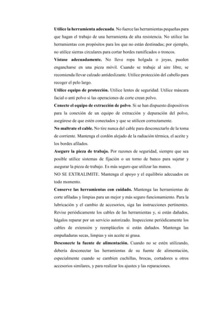 Utilice la herramienta adecuada. No fuerce las herramientas pequeñas para
que hagan el trabajo de una herramienta de alta resistencia. No utilice las
herramientas con propósitos para los que no están destinadas; por ejemplo,
no utilice sierras circulares para cortar bordes ramificados o troncos.
Vístase adecuadamente. No lleve ropa holgada o joyas, pueden
engancharse en una pieza móvil. Cuando se trabaje al aire libre, se
recomienda llevar calzado antideslizante. Utilice protección del cabello para
recoger el pelo largo.
Utilice equipo de protección. Utilice lentes de seguridad. Utilice máscara
facial o anti polvo si las operaciones de corte crean polvo.
Conecte el equipo de extracción de polvo. Si se han dispuesto dispositivos
para la conexión de un equipo de extracción y depuración del polvo,
asegúrese de que estén conectados y que se utilicen correctamente.
No maltrate el cable. No tire nunca del cable para desconectarlo de la toma
de corriente. Mantenga el cordón alejado de la radiación térmica, el aceite y
los bordes afilados.
Asegure la pieza de trabajo. Por razones de seguridad, siempre que sea
posible utilice sistemas de fijación o un torno de banco para sujetar y
asegurar la pieza de trabajo. Es más seguro que utilizar las manos.
NO SE EXTRALIMITE. Mantenga el apoyo y el equilibrio adecuados en
todo momento.
Conserve las herramientas con cuidado. Mantenga las herramientas de
corte afiladas y limpias para un mejor y más seguro funcionamiento. Para la
lubricación y el cambio de accesorios, siga las instrucciones pertinentes.
Revise periódicamente los cables de las herramientas y, si están dañados,
hágalos reparar por un servicio autorizado. Inspeccione periódicamente los
cables de extensión y reemplácelos si están dañados. Mantenga las
empuñaduras secas, limpias y sin aceite ni grasa.
Desconecte la fuente de alimentación. Cuando no se estén utilizando,
debería desconectar las herramientas de su fuente de alimentación,
especialmente cuando se cambien cuchillas, brocas, cortadores u otros
accesorios similares, y para realizar los ajustes y las reparaciones.
 