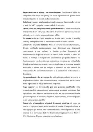 Saque las llaves de ajuste y las llaves inglesas. Establezca el hábito de
comprobar si las llaves de ajuste y las llaves inglesas se han quitado de la
herramienta antes de ponerla en funcionamiento.
Evite los arranques involuntarios. Asegúrese de que el conmutador esté en
la posición “off” (apagado) cuando enchufe la máquina.
Utilice cables de alargo adecuados para el exterior. Cuando se utilice la
herramienta al aire libre, use solo cables de extensión destinados para ser
utilizados en el exterior y designados para tal fin.
Permanezca alerta. Ponga atención en lo que hace, emplee el sentido
común y no haga funcionar la herramienta cuando se sienta cansado.
Compruebe las piezas dañadas. Antes de volver a utilizar la herramienta,
debería verificarla cuidadosamente para determinar que funcionará
correctamente y que realizará la función prevista. Compruebe el
alineamiento de las piezas móviles, la firmeza de las mismas, la rotura de
piezas, el montaje y cualquier otra circunstancia que pueda afectar a su
funcionamiento. Un dispositivo de protección u otra pieza que esté dañada
deberá ser debidamente reparado o reemplazado por un centro de servicio
autorizado, a menos que se indique lo contrario en este manual de
instrucciones. No utilice la herramienta si el conmutador no la conecta y
desconecta.
Advertencia sobre los accesorios. La utilización de cualquier accesorio o
acoplamiento distinto a los recomendados en este manual de instrucciones
puede representar un riesgo de lesiones corporales.
Haga reparar su herramienta por una persona cualificada. Esta
herramienta eléctrica cumple con las normas de seguridad pertinentes. Las
reparaciones solo deberían ser llevadas a cabo por una persona cualificada
que utilice piezas de recambio originales, de lo contrario, el usuario puede
correr un riesgo considerable.
Compruebe el suministro principal de energía eléctrica. Al poner en
marcha el equipo se puede producir caídas de tensión. Esto puede afectar a
otros equipos que puedan estar siendo utilizados, como el parpadeo de una
lámpara. Si la impedancia de la red de alimentación principal es de Zmax <
0.34 Ohmios, no deberían producirse perturbaciones.
 
