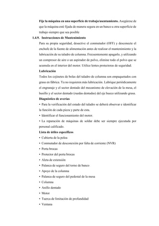 Fije la máquina en una superficie de trabajo/asentamiento. Asegúrese de
que la máquina esté fijada de manera segura en un banco u otra superficie de
trabajo siempre que sea posible
1.4.9. Instrucciones de Mantenimiento
Para su propia seguridad, desactive el conmutador (OFF) y desconecte el
enchufe de la fuente de alimentación antes de realizar el mantenimiento y la
lubricación de su taladro de columna. Frecuentemente apagarlo, y utilizando
un compresor de aire o un aspirador de polvo, elimine todo el polvo que se
acumula en el interior del motor. Utilice lentes protectoras de seguridad.
Lubricación
Todos los cojinetes de bolas del taladro de columna son empaquetados con
grasa en fábrica. Ya no requieren más lubricación. Lubrique periódicamente
el engranaje y el sector dentado del mecanismo de elevación de la mesa, el
husillo y el sector dentado (ruedas dentadas) del eje hueco utilizando grasa.
Diagnóstico de averías
• Para la verificación del estado del taladro se deberá observar e identificar
la función de cada pieza y parte de esta.
• Identificar el funcionamiento del motor.
• La reparación de máquinas de soldar debe ser siempre ejecutada por
personal calificado.
Lista de útiles específicos
• Cubierta de la polea
• Conmutador de desconexión por falta de corriente (NVR)
• Porta brocas
• Protector del porta brocas
• Aleta de extensión
• Palanca de seguro del torno de banco
• Apoyo de la columna
• Palanca de seguro del pedestal de la mesa
• Columna
• Anillo dentado
• Motor
• Tuerca de limitación de profundidad
• Ventana
 