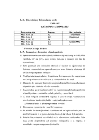 1.1.6. Dimensiones y Tolerancias de ajuste
TABLA III
LISTADO DE COMPONENTES
Denominación Torque Herramienta
M6 x 1.0 x 25 12 Torquímetro
M3 x 0.5 x 6 2.2 Hexagonal
M8 x 1.25 x 20 24 -
M6 x 1.0 x 20 8.3 Estrela M10
M5 x 0.8 x 12 5.6 -
Fuente: Catálogo Unitech
1.1.7. Instrucciones de montaje y funcionamiento
➢ Opere el compresor en área cubierta o exento de rayos solares y de lluvia, bien
ventilada, libre de polvo, gases tóxicos, humedad o cualquier otro tipo de
contaminante
➢ Para garantizar una ventilación adecuada y facilitar las operaciones de
limpieza y mantenimiento, opere el compreso a una distancia mínima de 80
cm de cualquier pared u obstáculo
➢ Verifique diariamente el nivel de aceite que debe estar entre las marcaciones
máxima y mínima de la varilla o en el centro del visor del nivel
➢ El registro del recipiente de presión suministrado por el fabricante deberá estar
disponible para controles oficiales eventuales
➢ Recomendase que el mantenimiento y sus registros sean efectuados conforme
a las obligaciones establecidas en la legislación y control local
➢ Al notar cualquier anormalidad, suspenda el uso del equipo y comuníquese
con el asistente técnico distribuidor – autorizado más cercano
Acciones antes de la primera puesta en servicio:
➢ Efectuar una comprobación visual del compresor.
➢ El material de embalaje debería conservarse en un lugar adecuado para un
posible transporte o, al menos, durante el periodo de validez de la garantía.
➢ Esto facilita en caso de necesidad el envío a la empresa colaboradora. Más
tarde podrá desprenderse del embalaje entregándolo a la empresa o
autoridades competentes para su eliminación.
 