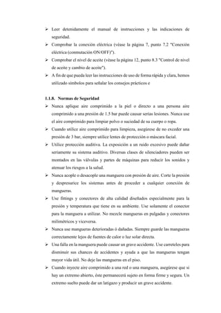➢ Leer detenidamente el manual de instrucciones y las indicaciones de
seguridad.
➢ Comprobar la conexión eléctrica (véase la página 7, punto 7.2 "Conexión
eléctrica (conmutación ON/OFF)").
➢ Comprobar el nivel de aceite (véase la página 12, punto 8.3 "Control de nivel
de aceite y cambio de aceite").
➢ A fin de que pueda leer las instrucciones de uso de forma rápida y clara, hemos
utilizado símbolos para señalar los consejos prácticos e
1.1.8. Normas de Seguridad
➢ Nunca aplique aire comprimido a la piel o directo a una persona aire
comprimido a una presión de 1.5 bar puede causar serias lesiones. Nunca use
el aire comprimido para limpiar polvo o suciedad de su cuerpo o ropa.
➢ Cuando utilice aire comprimido para limpieza, asegúrese de no exceder una
presión de 3 bar, siempre utilice lentes de protección o máscara facial.
➢ Utilice protección auditiva. La exposición a un ruido excesivo puede dañar
seriamente su sistema auditivo. Diversas clases de silenciadores pueden ser
montados en las válvulas y partes de máquinas para reducir los sonidos y
atenuar los riesgos a la salud.
➢ Nunca acople o desacople una manguera con presión de aire. Corte la presión
y despresurice los sistemas antes de proceder a cualquier conexión de
mangueras.
➢ Use fittings y conectores de alta calidad diseñados especialmente para la
presión y temperatura que tiene en su ambiente. Use solamente el conector
para la manguera a utilizar. No mezcle mangueras en pulgadas y conectores
milimétricos y viceversa.
➢ Nunca use mangueras deterioradas ó dañadas. Siempre guarde las mangueras
correctamente lejos de fuentes de calor o luz solar directa.
➢ Una falla en la manguera puede causar un grave accidente. Use carreteles para
disminuir sus chances de accidentes y ayuda a que las mangueras tengan
mayor vida útil. No deje las mangueras en el piso.
➢ Cuando inyecte aire comprimido a una red o una manguera, asegúrese que si
hay un extremo abierto, éste permanecerá sujeto en forma firme y segura. Un
extremo suelto puede dar un latigazo y producir un grave accidente.
 