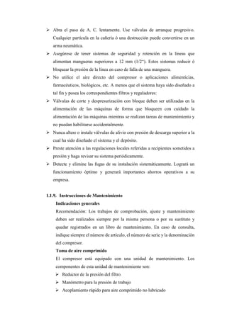 ➢ Abra el paso de A. C. lentamente. Use válvulas de arranque progresivo.
Cualquier partícula en la cañería ó una destrucción puede convertirse en un
arma neumática.
➢ Asegúrese de tener sistemas de seguridad y retención en la líneas que
alimentan mangueras superiores a 12 mm (1/2“). Estos sistemas reducir ó
bloquear la presión de la línea en caso de falla de una manguera.
➢ No utilice el aire directo del compresor o aplicaciones alimenticias,
farmacéuticos, biológicos, etc. A menos que el sistema haya sido diseñado a
tal fin y posea los correspondientes filtros y reguladores:
➢ Válvulas de corte y despresurización con bloque deben ser utilizadas en la
alimentación de las máquinas de forma que bloqueen con cuidado la
alimentación de las máquinas mientras se realizan tareas de mantenimiento y
no puedan habilitarse accidentalmente.
➢ Nunca altere o instale válvulas de alivio con presión de descarga superior a la
cual ha sido diseñado el sistema y el depósito.
➢ Preste atención a las regulaciones locales referidas a recipientes sometidos a
presión y haga revisar su sistema periódicamente.
➢ Detecte y elimine las fugas de su instalación sistemáticamente. Logrará un
funcionamiento óptimo y generará importantes ahorros operativos a su
empresa.
1.1.9. Instrucciones de Mantenimiento
Indicaciones generales
Recomendación: Los trabajos de comprobación, ajuste y mantenimiento
deben ser realizados siempre por la misma persona o por su sustituto y
quedar registrados en un libro de mantenimiento. En caso de consulta,
indique siempre el número de artículo, el número de serie y la denominación
del compresor.
Toma de aire comprimido
El compresor está equipado con una unidad de mantenimiento. Los
componentes de esta unidad de mantenimiento son:
➢ Reductor de la presión del filtro
➢ Manómetro para la presión de trabajo
➢ Acoplamiento rápido para aire comprimido no lubricado
 