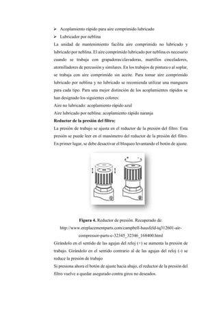 ➢ Acoplamiento rápido para aire comprimido lubricado
➢ Lubricador por neblina
La unidad de mantenimiento facilita aire comprimido no lubricado y
lubricado por neblina. El aire comprimido lubricado por neblina es necesario
cuando se trabaja con grapadoras/clavadoras, martillos cinceladores,
atornilladores de percusión y similares. En los trabajos de pintura o al soplar,
se trabaja con aire comprimido sin aceite. Para tomar aire comprimido
lubricado por neblina y no lubricado se recomienda utilizar una manguera
para cada tipo. Para una mejor distinción de los acoplamientos rápidos se
han designado los siguientes colores:
Aire no lubricado: acoplamiento rápido azul
Aire lubricado por neblina: acoplamiento rápido naranja
Reductor de la presión del filtro:
La presión de trabajo se ajusta en el reductor de la presión del filtro. Esta
presión se puede leer en el manómetro del reductor de la presión del filtro.
En primer lugar, se debe desactivar el bloqueo levantando el botón de ajuste.
Figura 4. Reductor de presión. Recuperado de:
http://www.ereplacementparts.com/campbell-hausfeld-tq312601-air-
compressor-parts-c-32345_32346_168400.html
Girándolo en el sentido de las agujas del reloj (+) se aumenta la presión de
trabajo. Girándolo en el sentido contrario al de las agujas del reloj (-) se
reduce la presión de trabajo
Si presiona ahora el botón de ajuste hacia abajo, el reductor de la presión del
filtro vuelve a quedar asegurado contra giros no deseados.
 